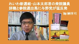 れいわ新選組・山本太郎君の衆院議員辞職と参院選出馬に与野党が猛反発　by 榊淳司