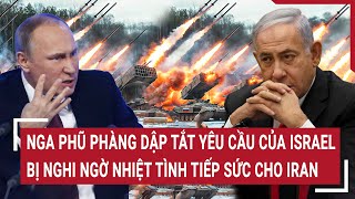 Điểm nóng thế giới: Nga phũ phàng dập tắt yêu cầu của Israel, bị nghi ngờ tiếp sức cho Iran