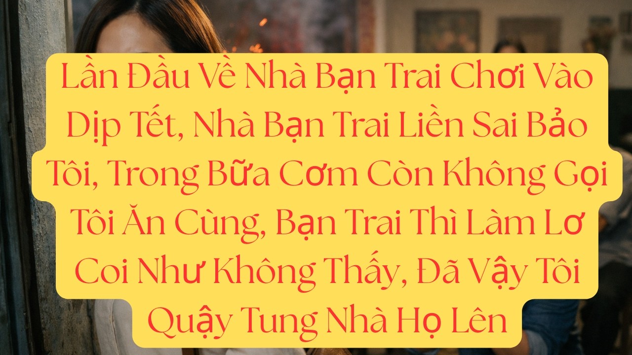 Lần Đầu Về Nhà Bạn Trai Chơi Vào Dịp Tết, Nhà Bạn Trai Liền Sai Bảo Tôi, Trong Bữa Cơm Còn Không...