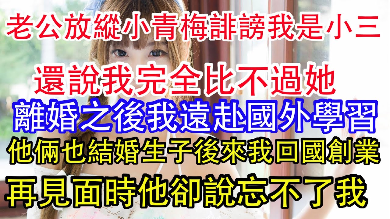 老公放縱小青梅誹謗我是小三，還說我完全比不過她，離婚之後我遠赴國外學習，他倆也結婚生子後來我回國創業，再見面時他卻說忘不了我。