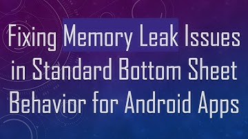 Fixing Memory Leak Issues in Standard Bottom Sheet Behavior for Android Apps