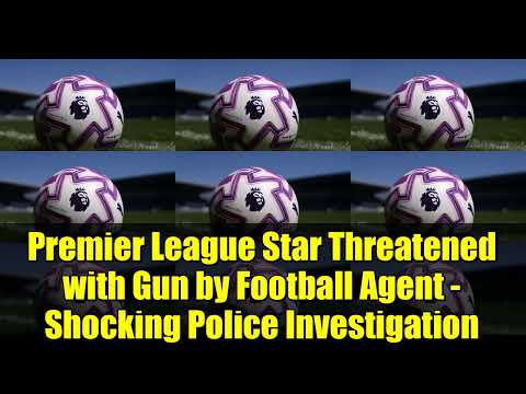 Premier League Star Threatened With Gun By Football Agent Shocking Police Investigation