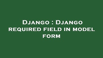 Django : Django required field in model form