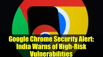 Google Chrome Security Alert: India Warns of High-Risk Vulnerabilities