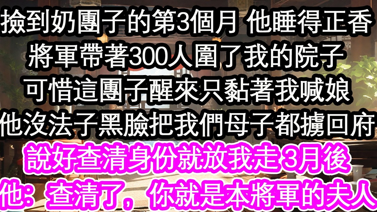 撿到奶團子的第3個月 他睡得正香將軍帶著300人圍了我的院子可惜這團子醒來只黏著我喊娘他沒法子黑臉把我們母子都擄回府說好查清身份就放我走 3月後他：查清了，你就是本將軍的夫人【花開】【愛情】【生活】