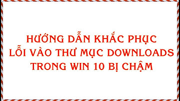 HƯỚNG DẪN KHẮC PHỤC LỖI VÀO THƯ MỤC DOWNLOADS TRONG WIN 10 BỊ CHẬM