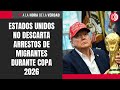 Estados Unidos no descarta arrestos de migrantes durante Copa 2026