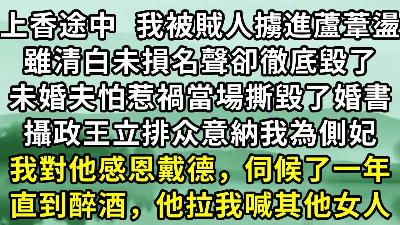 上香途中  我被賊人擄進蘆葦盪。雖清白未損名聲卻徹底毀了。未婚夫怕惹禍當場撕毀了婚書。攝政王立排众意納我為側妃。我對他感恩戴德，伺候了一年。直到醉酒，他拉我喊其他女人#小说