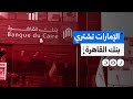 ماذا نعرف عن خطة الإمارات للاستحواذ على بنك القاهرة مقابل مليار دولار