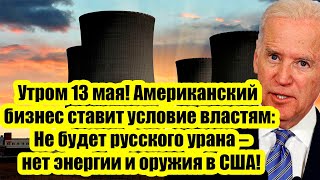 Утром 13 мая! Американский бизнес ставит условие: Не будет русского урана-нет энергии и оружия в США