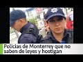 Arne aus den Ruthen: Policias de Monterrey que no saben de leyes y hostigan #PoderAntiGandalla