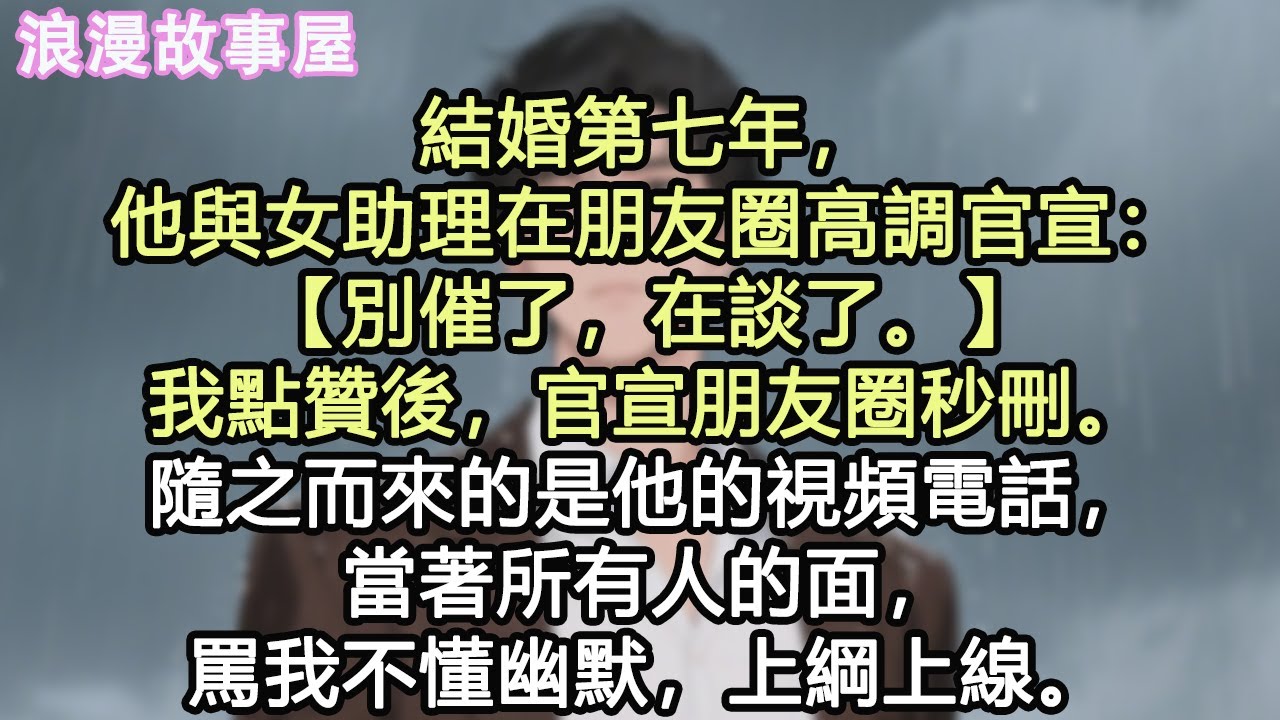 結婚第七年，他與女助理在朋友圈高調官宣：【別催了，在談了。】我點贊後，官宣朋友圈秒刪。隨之而來的是他的視頻電話，當著所有人的面，罵我不懂幽默，上綱上線。#小說 #有聲書 #情感