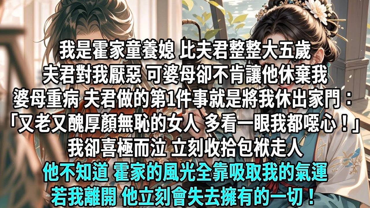 我是霍家童養媳，比夫君整整大五歲。夫君對我厭惡不已，可婆母卻無論如何不肯讓他休棄我。終於有一日，婆母重病臥床，夫君做的第一件事就是將我休出家門：「你這樣又老又醜、厚顏無恥的女人，多看你一眼我都噁心！」