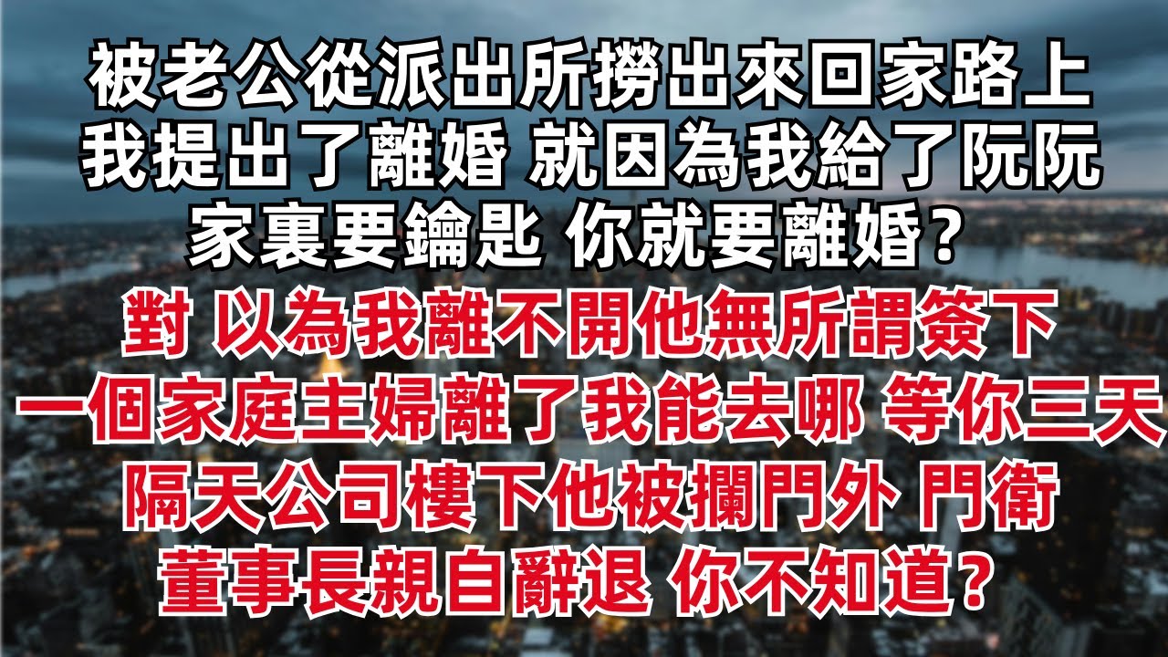 被老公從派出所撈出來回家路上 我提出了離婚 就因為我給了阮阮家裏要鑰匙 你就要離婚？對 以為我離不開他無所謂簽下 一個家庭主婦離了我能去哪 隔天公司樓下他被攔門外 門衛 董事長親自辭退 你不知道