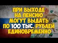 При выходе на пенсию могут выдать 100 тыс.  рублей единовременно. Пенсионный капитал