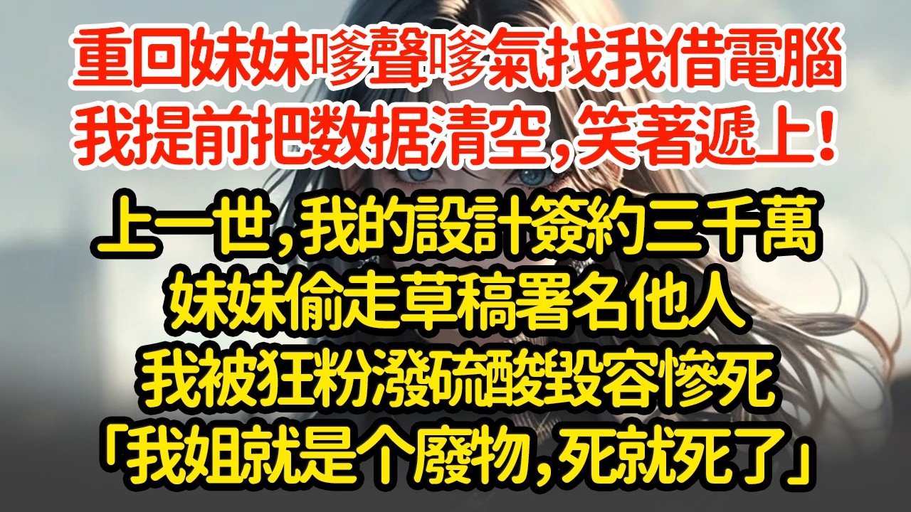 重回妹妹嗲聲嗲氣找我借電腦，我提前把数据清空，笑著遞上！上一世，我的設計簽約三千萬妹妹偷走草稿署名他人我被狂粉潑硫酸毀容慘死「我姐就是个廢物，死就死了」