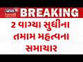Gujarat Breaking News | 2 વાગ્યા સુધીના તમામ મહત્વના સમાચાર | Breaking News | News of The Day