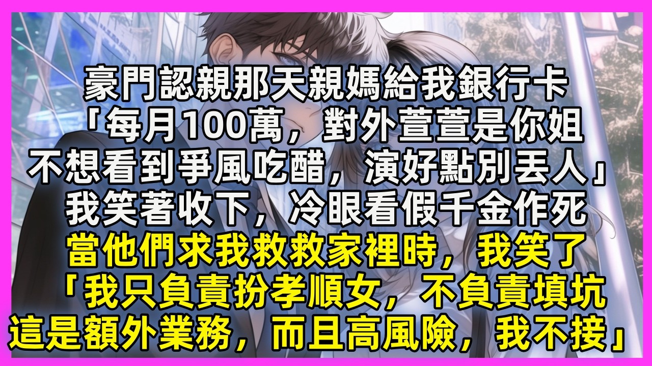 豪門認親那天親媽給我銀行卡「每月100萬，對外萱萱是你姐，不想看到爭風吃醋，演好點別丟人」我笑著收下。當他們求我救救家裡時，我笑了「我只負責扮孝順女，不負責填坑，這是額外業務，而且高風險，我不接」