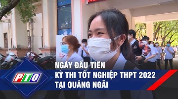 Ngày đầu tiên kỳ thi tốt nghiệp THPT 2022 tại Quảng Ngãi | PTQ