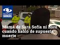 Mamá de Sara Sofía ni lloró cuando habló de supuesta muerte de su hija, según una testigo