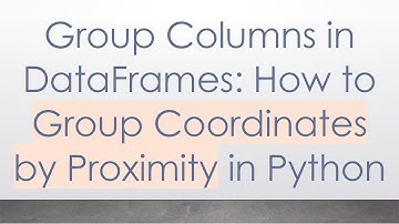 Group Columns in DataFrames: How to Group Coordinates by Proximity in Python