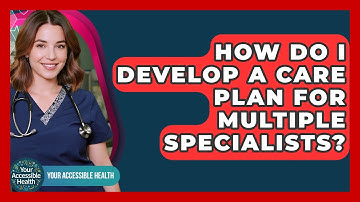 How Do I Develop A Care Plan For Multiple Specialists? - Your Accessible Health