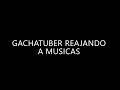 GACHATUBER REAJANDO MUSICAS