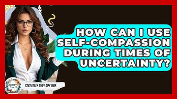How Can I Use Self-compassion During Times Of Uncertainty? - Cognitive Therapy Hub