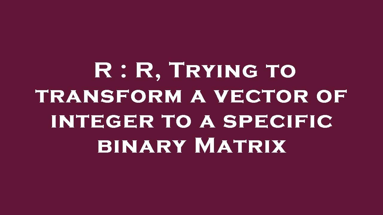 R : R, Trying to transform a vector of integer to a specific binary ...