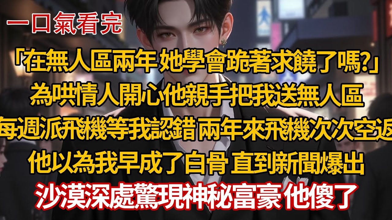 「在無人區兩年 她學會跪著求饒了嗎？」為哄情人開心他親手把我送無人區，每週派飛機等我認錯 兩年來飛機次次空返，他以為我早成了白骨 直到新聞爆出，沙漠深處驚現神秘富豪 他傻了