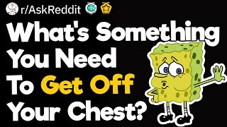 What's Something You Need To Get Off Your Chest?