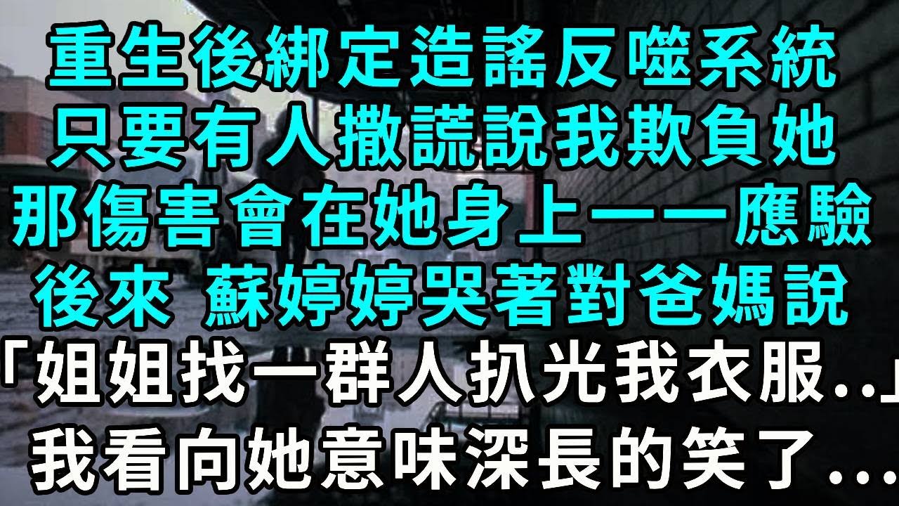 重生後綁定造謠反噬系統，只要有人撒謊說我欺負她，那傷害會在她身上一一應驗，後來 蘇婷婷哭著對爸媽說，「姐姐找了一群人扒光我衣服…」，我看向她意味深長的笑了...