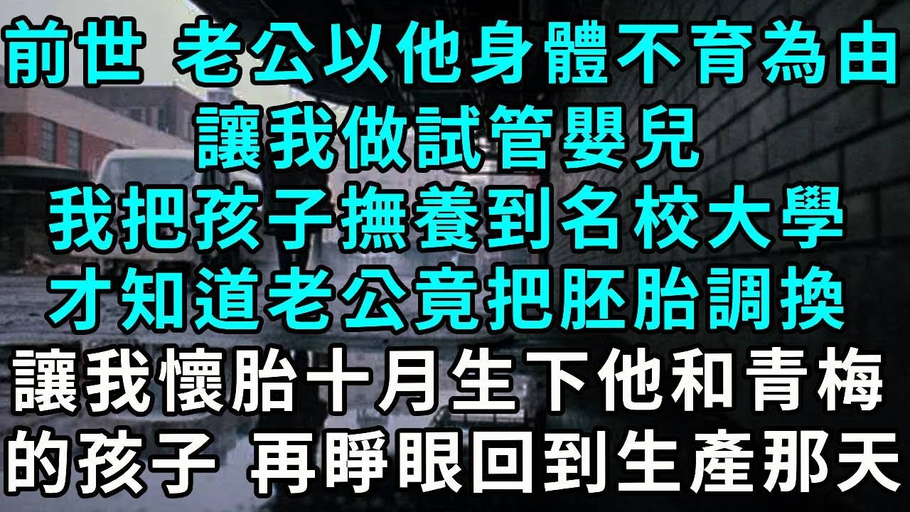 前世 老公以他身體不育為由，讓我做試管嬰兒，怎料我把孩子撫養到名校大學，才知道老公把胚胎調換，讓我懷胎十月生下，他和青梅的孩子 再睜眼...