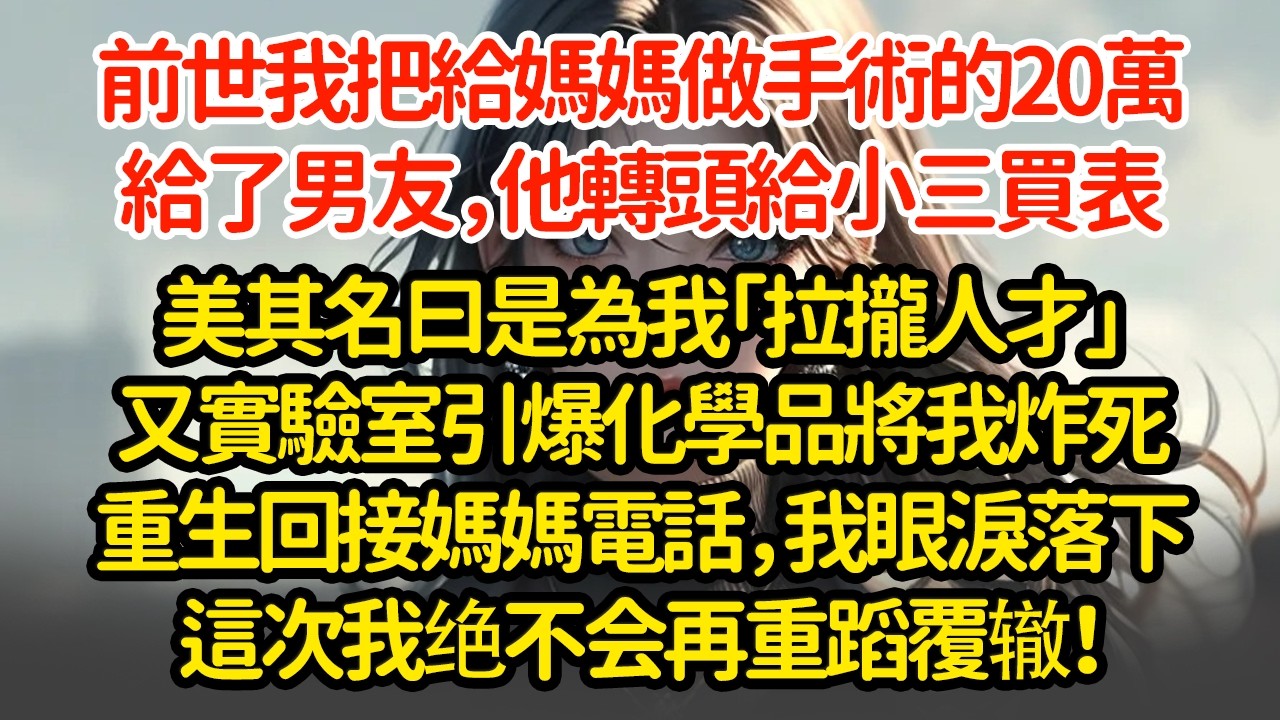 前世我把給妈妈做手術的20萬給了男友，他轉頭給小三買表美其名曰是為我「拉攏人才」又實驗室引爆化學品將我炸死重生回接媽媽電話，我眼淚落下這次我绝不会再重蹈覆辙！