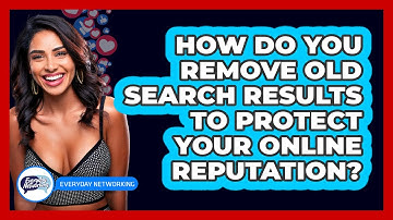 How Do You Remove Old Search Results To Protect Your Online Reputation? - Everyday-Networking