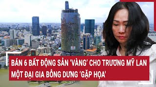 Điểm nóng 16/5: Bán 6 bất động sản ‘vàng’ cho Trương Mỹ Lan, một đại gia bỗng dưng ‘gặp họa'