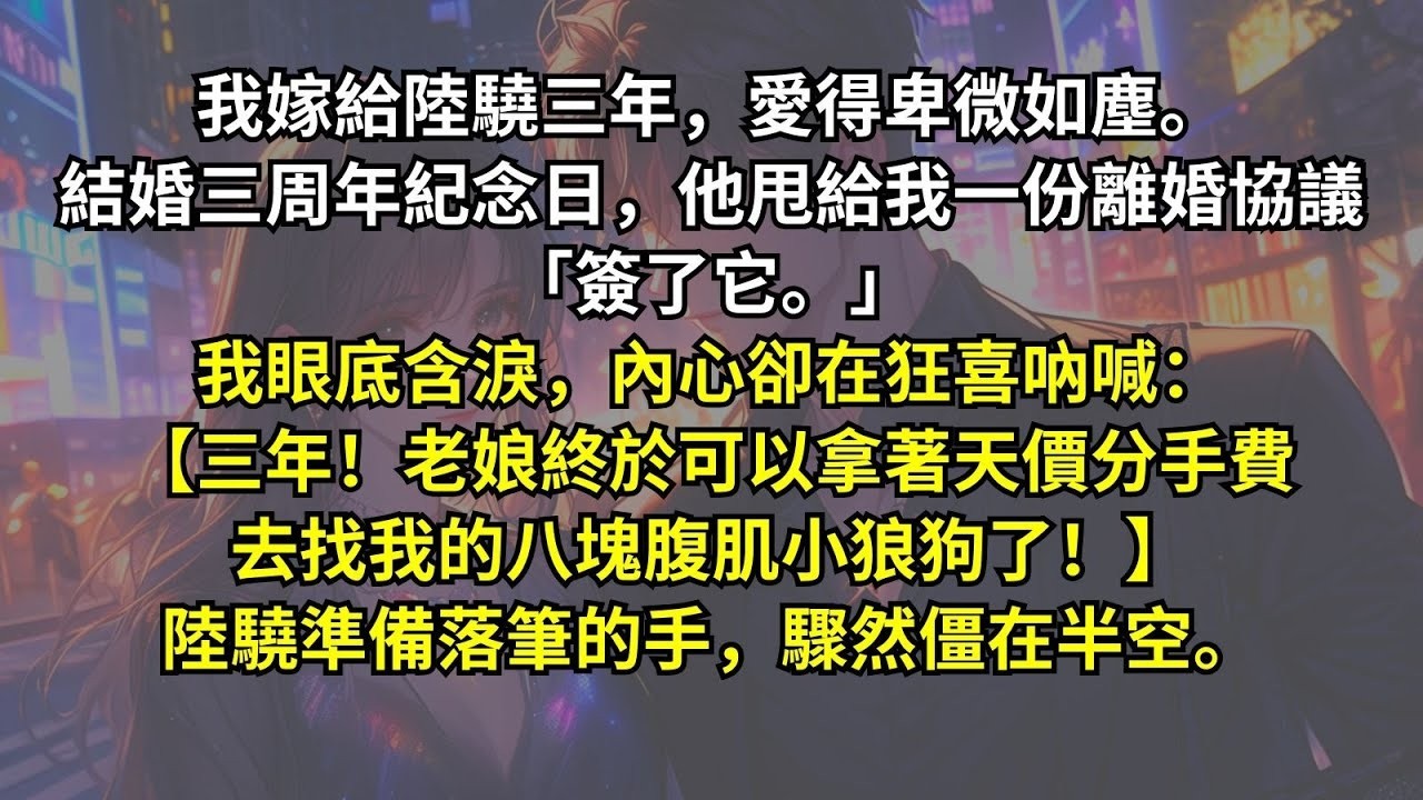 我嫁給陸驍三年，愛得卑微。結婚三周年紀念日，他甩給我一份離婚協議「簽了它。」我眼底含淚，內心卻在狂喜吶喊：【三年！老娘終於可以拿著天價分手費去找我的八塊腹肌小狼狗了！】陸驍準備落筆的手，驟然僵