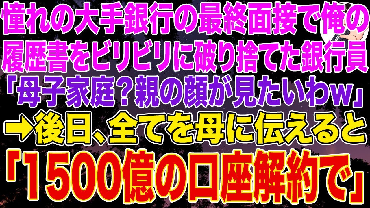 【スカッとする話】憧れの大手銀行の最終面接で俺の履歴書をビリビリに破り捨てた銀行員「母子家庭？親の顔が見たいわｗ」➡後日、全てを母に伝えると➡母「1500億の口座解約で」
