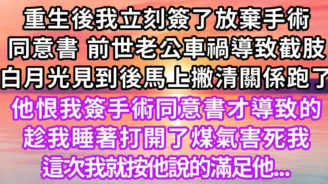 重生後我立刻簽了放棄手術同意書，上一世老公出車禍導致截肢，白月光見到後和他撇清關係跑了，他恨我簽手術同意書才導致的，趁我睡著打開了煤氣害死我，這次我就按他說的滿足他...#重生 #復仇 #大女主