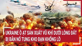 Điểm nóng thế giới: Ukraine ồ ạt sản xuất vũ khí dưới lòng đất, bị bắn nổ tung kho đạn khổng lồ