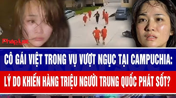 Cô gái Việt trong vụ vượt ngục tại Campuchia: Lý do khiến hàng triệu người Trung Quốc phát sốt?