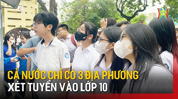 Cả nước chỉ có 3 địa phương xét tuyển vào lớp 10 | Tin tức