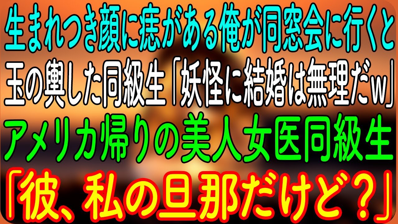 【感動する話】生まれつき顔に痣がある俺が同窓会に行くと、逆玉の輿した同級生「羨ましい？妖怪に結婚は無理だｗ」→アメリカ帰りの美人女医同級生「彼、私の旦那だけど？」「へ？」【朗読・心にしみる話】