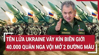 Điểm nóng thế giới: Tên lửa Ukraine vây kín biên giới; 40.000 quân Nga mở 2 đường máu