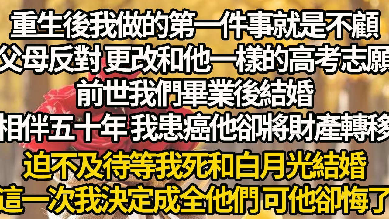 【完結】重生後我做的第一件事就是不顧，父母反對 更改和他一樣的高考志願，前世我們畢業後結婚，相伴五十年 我患癌他卻將財產轉移，迫不及待等我死和白月光結婚，這一次我決定成全他們 可他卻悔了