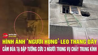 Hình ảnh "người hùng" leo thang dây, cầm búa tạ đập tường, cứu 3 người trong vụ cháy ở Trung Kính