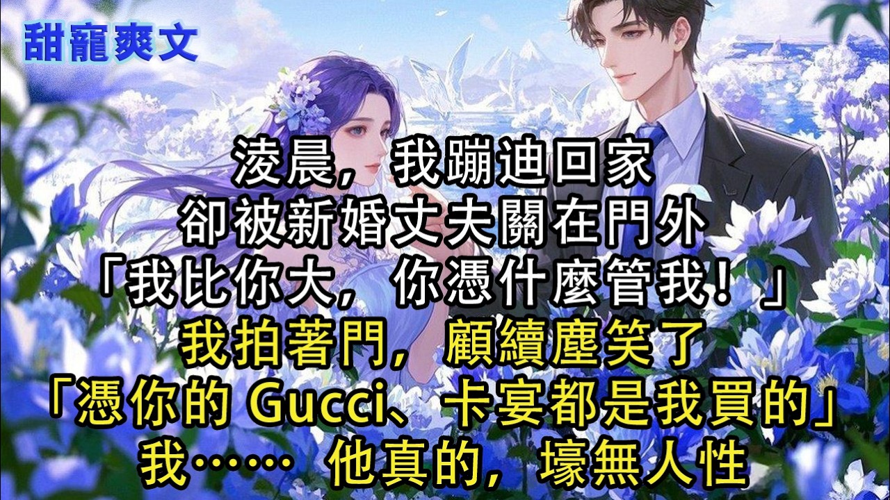 【完結甜文】淩晨，我蹦迪回家，卻被新婚丈夫關在門外「我比你大，你憑什麼管我！」我拍著門，顧續塵笑了「憑你的 Gucci、卡宴都是我買的」我… 他#霸總 #情感 #完結 #甜寵 #甜文 #言情 #有聲書