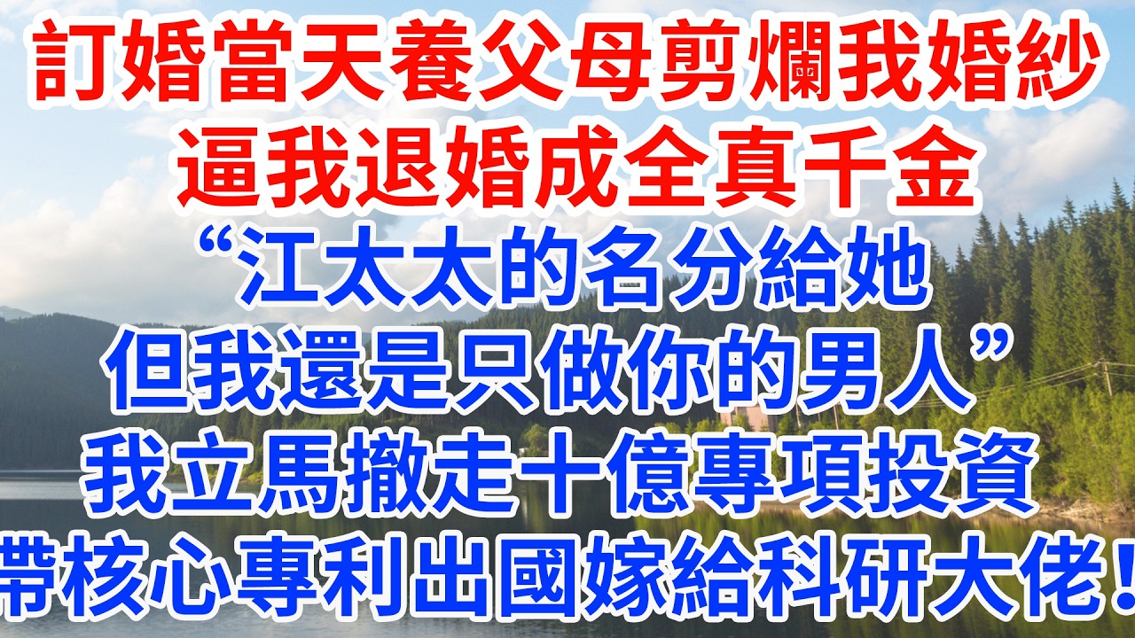 訂婚當天養父母剪爛我婚紗 逼我退婚成全真千金“江太太的名分給她，但我還是只做你的男人”我立馬撤走十億專項投資，帶核心專利出國嫁給科研大佬！