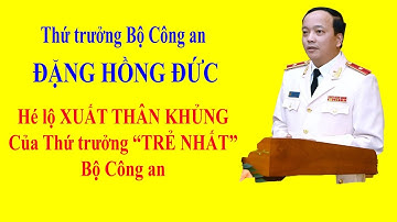 ĐẶNG HỒNG ĐỨC - Hé lộ XUẤT THÂN KHỦNG của Thứ trưởng TRẺ NHẤT Bộ Công an