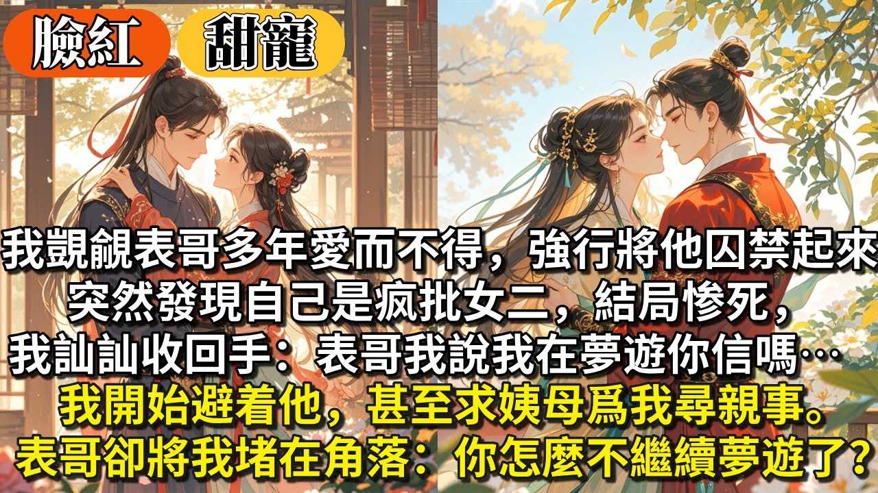 完結沙雕甜寵文：我覬覦表哥多年愛⽽不得，強⾏將他囚禁起來。突然發現⾃己是疯批女二，結局惨死，我收回⼿：表哥我說在夢遊你信嗎⋯我開始避着他，甚⾄求姨母爲我尋親事。表哥卻將我堵在角落：你怎麼不繼續夢遊了？